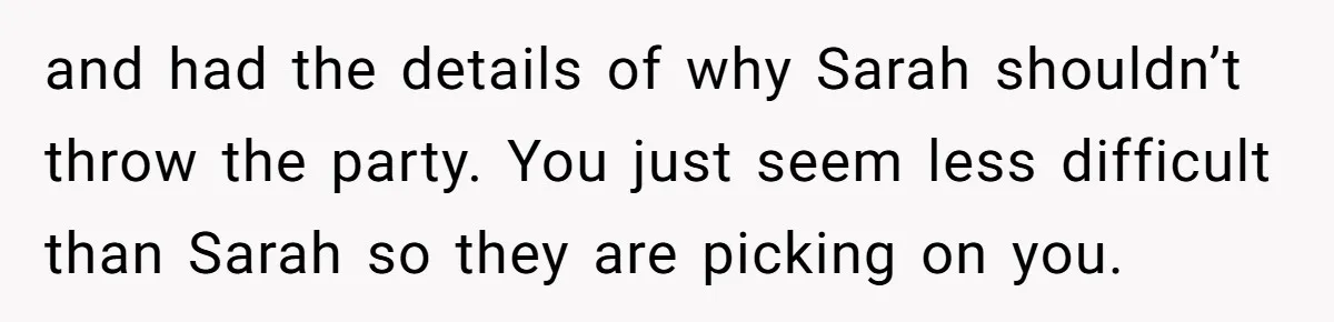 and had the details of why Sarah shouldn’t throw the party. You just seem less difficult than Sarah so they are picking on you.