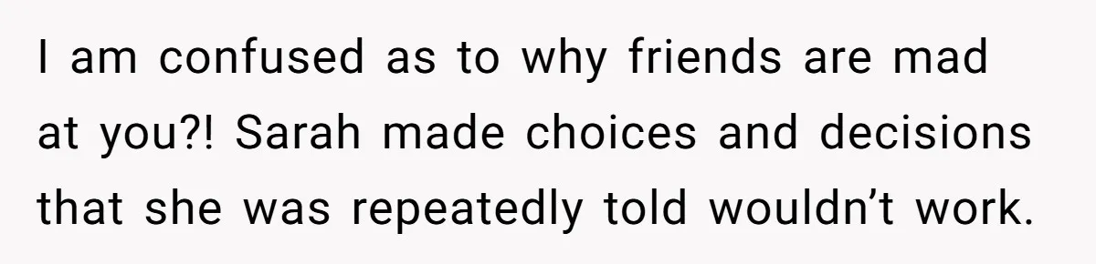 I am confused as to why friends are mad at you?! Sarah made choices and decisions that she was repeatedly told wouldn’t work.