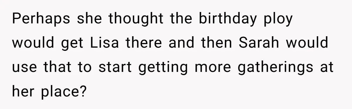 Perhaps she thought the birthday ploy would get Lisa there and then Sarah would use that to start getting more gatherings at her place?