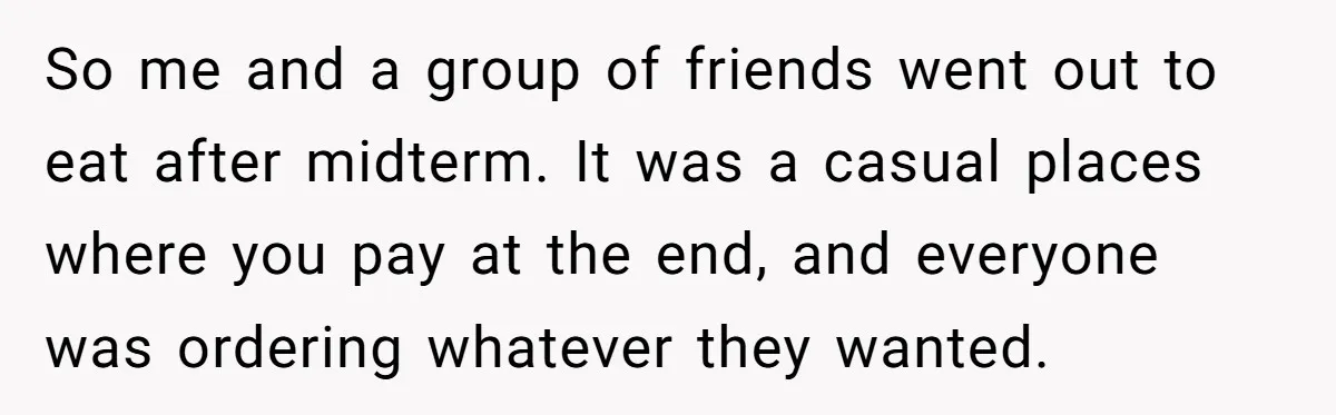 So me and a group of friends went out to eat after midterm. It was a casual places where you pay at the end, and everyone was ordering whatever they...