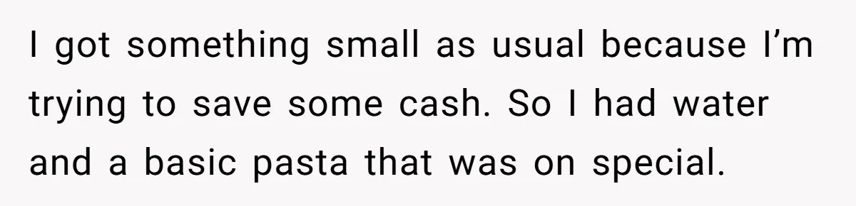 I got something small as usual because I’m trying to save some cash. So I had water and a basic pasta that was on special.