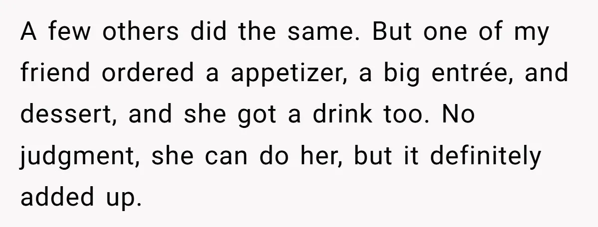A few others did the same. But one of my friend ordered a appetizer, a big entrée, and dessert, and she got a drink too. No judgment, she can do...