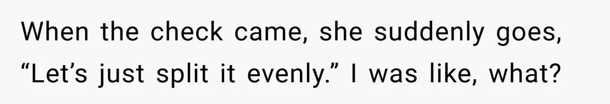 When the check came, she suddenly goes, “Let’s just split it evenly.” I was like, what?