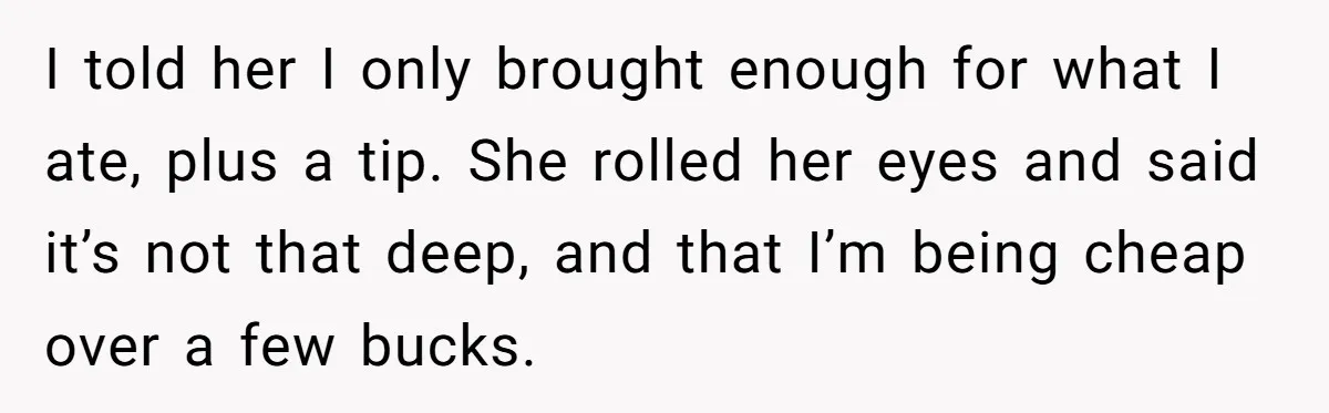 I told her I only brought enough for what I ate, plus a tip. She rolled her eyes and said it’s not that deep, and that I’m being cheap over...