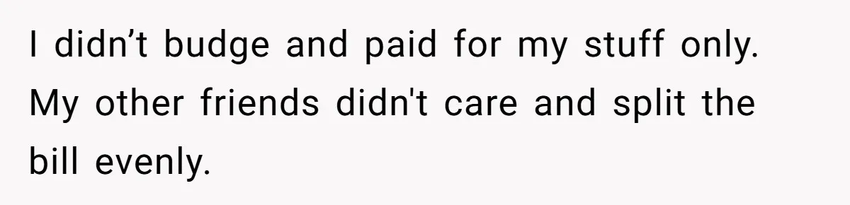 I didn’t budge and paid for my stuff only. My other friends didn't care and split the bill evenly.