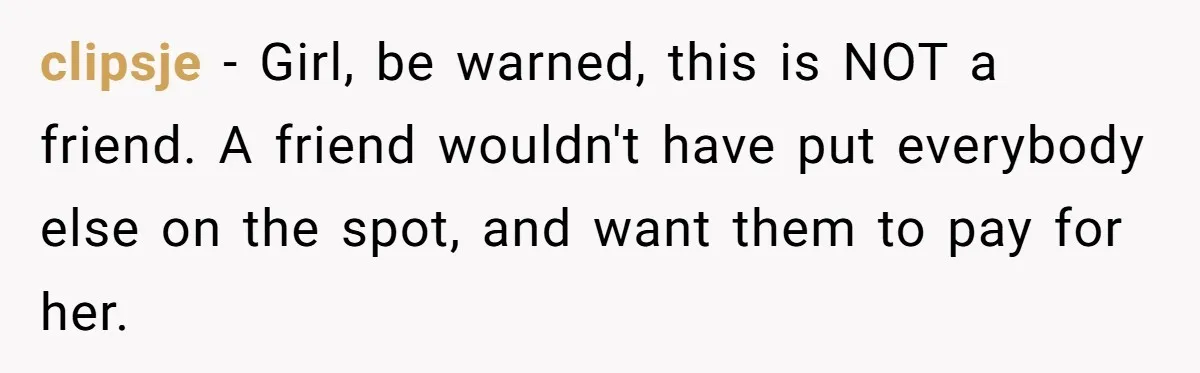 clipsje − Girl, be warned, this is NOT a friend. A friend wouldn't have put everybody else on the spot, and want them to pay for her.