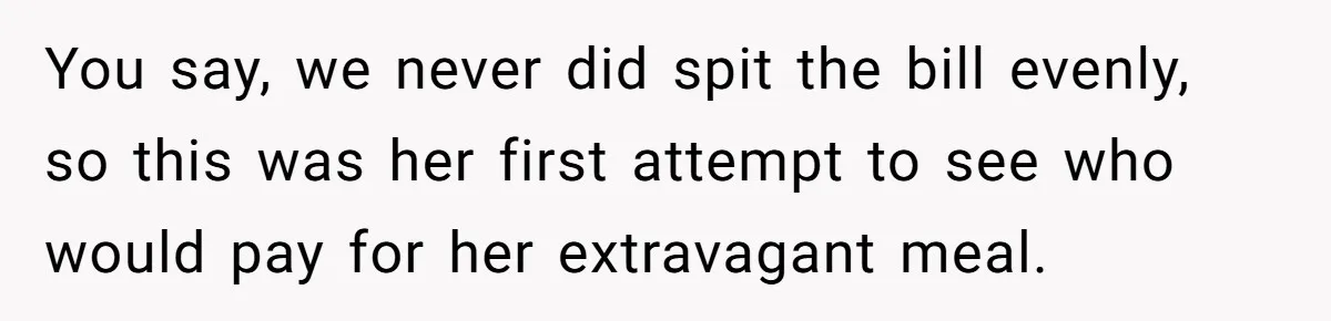 You say, we never did spit the bill evenly, so this was her first attempt to see who would pay for her extravagant meal.