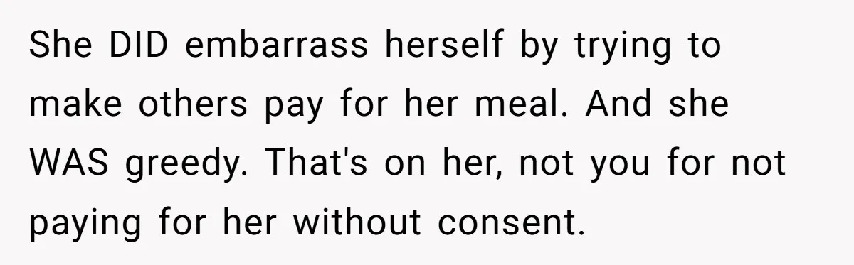 She DID embarrass herself by trying to make others pay for her meal. And she WAS greedy. That's on her, not you for not paying for her without consent.