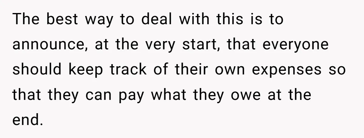 The best way to deal with this is to announce, at the very start, that everyone should keep track of their own expenses so that they can pay what they...