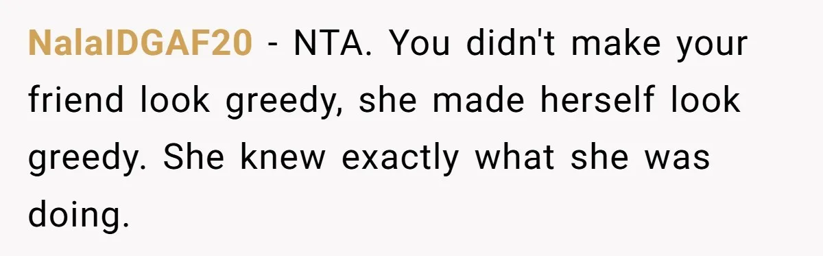 NalaIDGAF20 − NTA. You didn't make your friend look greedy, she made herself look greedy. She knew exactly what she was doing.