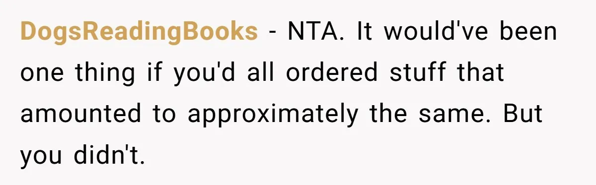 DogsReadingBooks − NTA. It would've been one thing if you'd all ordered stuff that amounted to approximately the same. But you didn't.