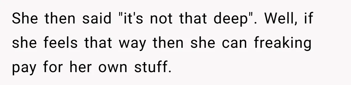 She then said "it's not that deep". Well, if she feels that way then she can freaking pay for her own stuff.
