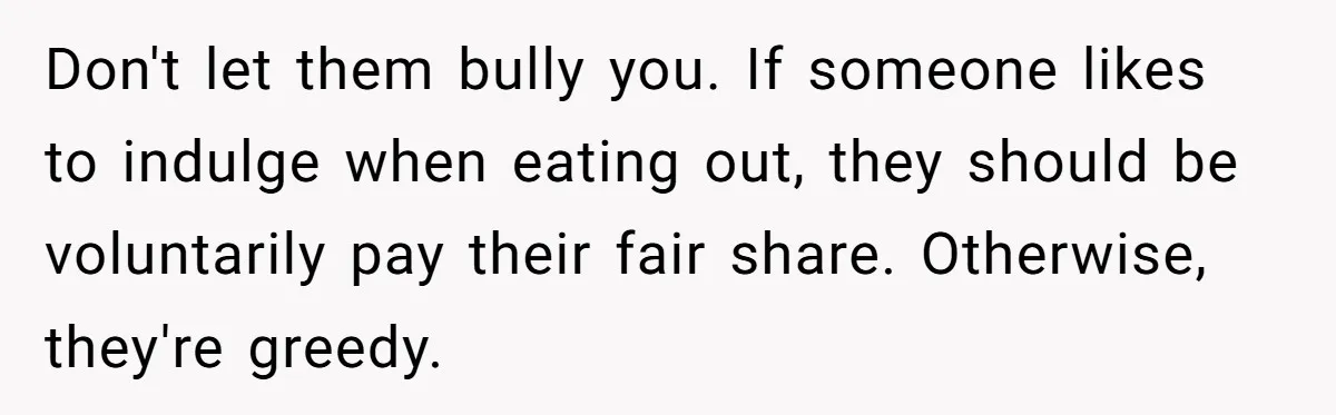 Don't let them bully you. If someone likes to indulge when eating out, they should be voluntarily pay their fair share. Otherwise, they're greedy.