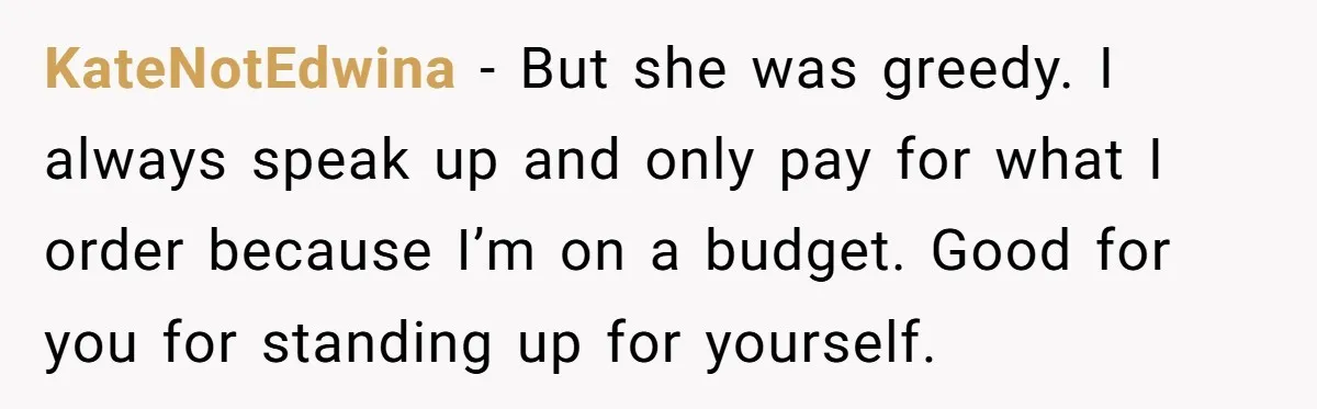 KateNotEdwina − But she was greedy. I always speak up and only pay for what I order because I’m on a budget. Good for you for standing up for yourself.
