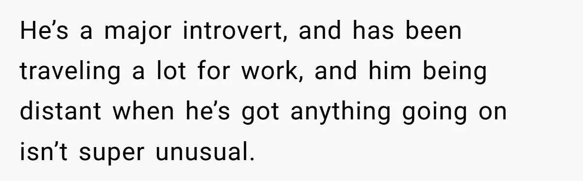 He’s a major introvert, and has been traveling a lot for work, and him being distant when he’s got anything going on isn’t super unusual.