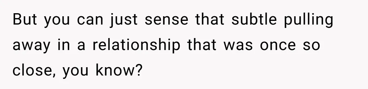 But you can just sense that subtle pulling away in a relationship that was once so close, you know?