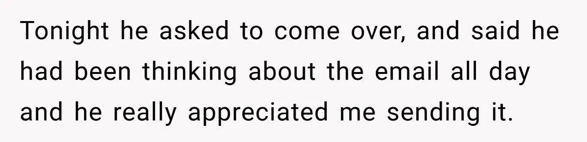 Tonight he asked to come over, and said he had been thinking about the email all day and he really appreciated me sending it.