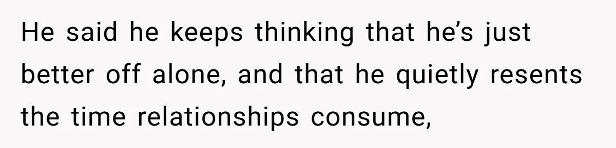 He said he keeps thinking that he’s just better off alone, and that he quietly resents the time relationships consume,