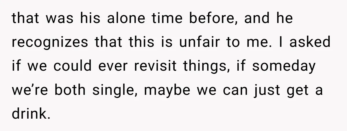 that was his alone time before, and he recognizes that this is unfair to me. I asked if we could ever revisit things, if someday we’re both single, maybe we...