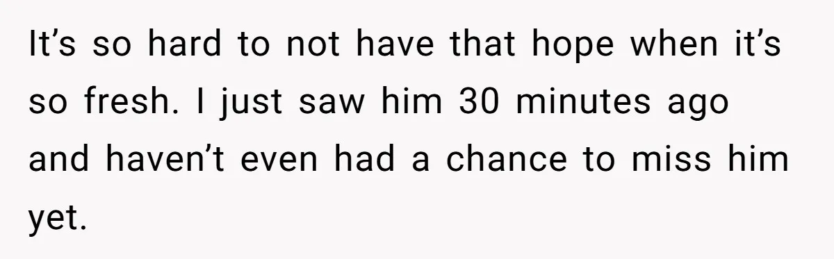 It’s so hard to not have that hope when it’s so fresh. I just saw him 30 minutes ago and haven’t even had a chance to miss him yet.