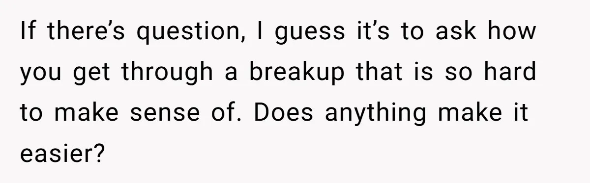 If there’s question, I guess it’s to ask how you get through a breakup that is so hard to make sense of. Does anything make it easier?
