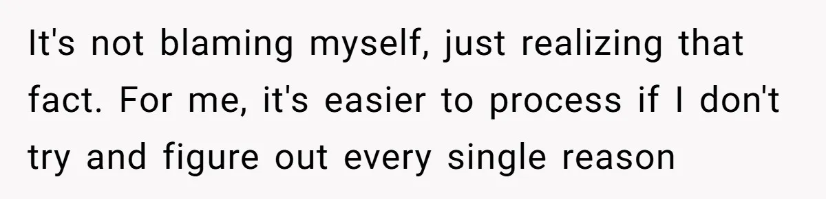 It's not blaming myself, just realizing that fact. For me, it's easier to process if I don't try and figure out every single reason