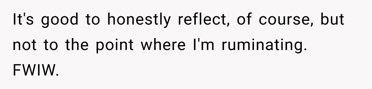 It's good to honestly reflect, of course, but not to the point where I'm ruminating. FWIW.