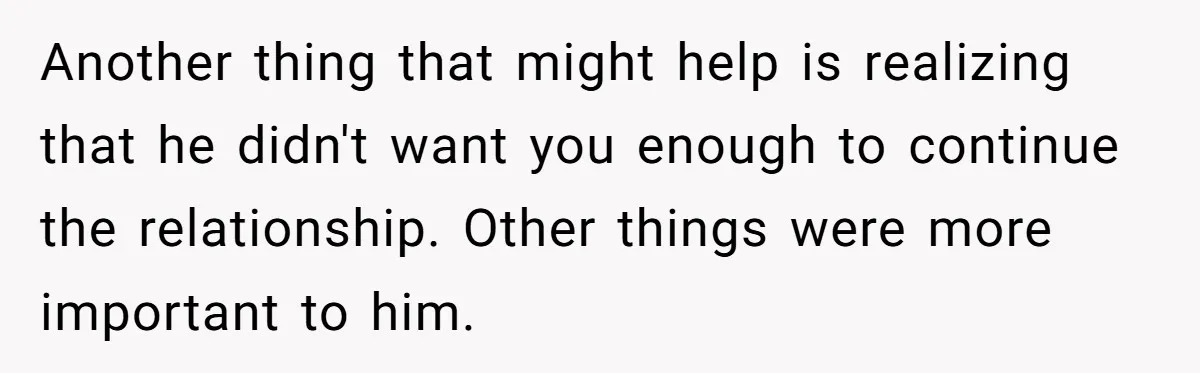 Another thing that might help is realizing that he didn't want you enough to continue the relationship. Other things were more important to him.