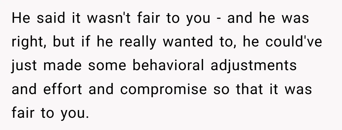 He said it wasn't fair to you - and he was right, but if he really wanted to, he could've just made some behavioral adjustments and effort and compromise so...