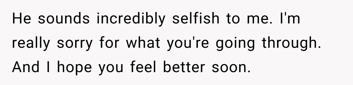 He sounds incredibly selfish to me. I'm really sorry for what you're going through. And I hope you feel better soon.