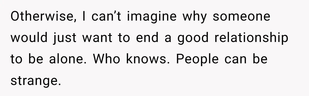 Otherwise, I can’t imagine why someone would just want to end a good relationship to be alone. Who knows. People can be strange.