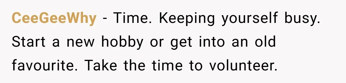 CeeGeeWhy − Time. Keeping yourself busy. Start a new hobby or get into an old favourite. Take the time to volunteer.