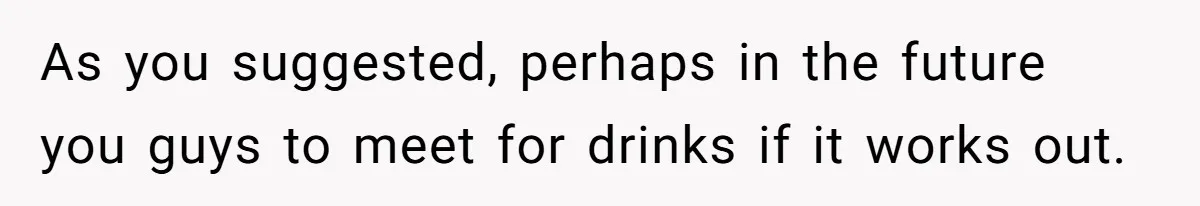 As you suggested, perhaps in the future you guys to meet for drinks if it works out.