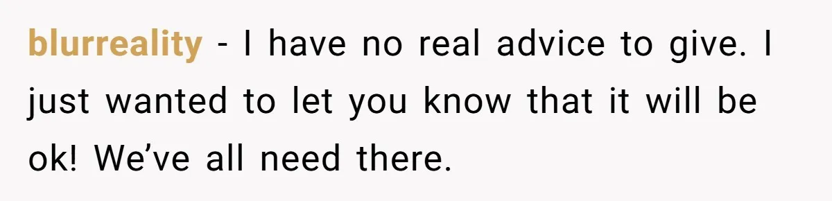blurreality − I have no real advice to give. I just wanted to let you know that it will be ok! We’ve all need there.