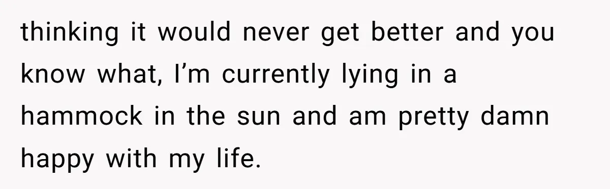 thinking it would never get better and you know what, I’m currently lying in a hammock in the sun and am pretty damn happy with my life.