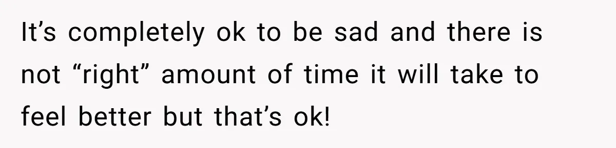 It’s completely ok to be sad and there is not “right” amount of time it will take to feel better but that’s ok!