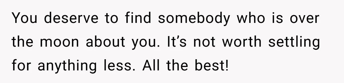 You deserve to find somebody who is over the moon about you. It’s not worth settling for anything less. All the best!