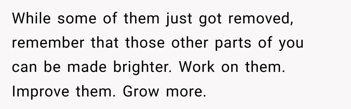 While some of them just got removed, remember that those other parts of you can be made brighter. Work on them. Improve them. Grow more.