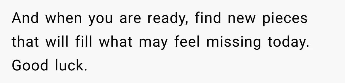 And when you are ready, find new pieces that will fill what may feel missing today. Good luck.