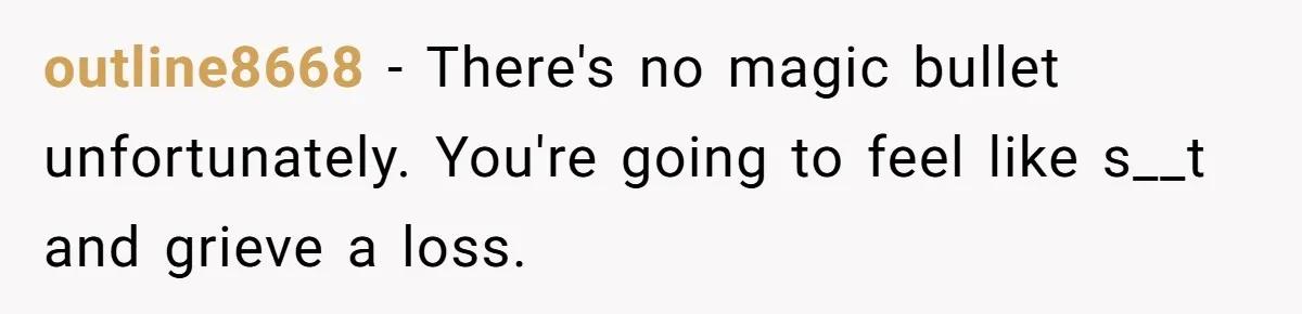 outline8668 − There's no magic bullet unfortunately. You're going to feel like s__t and grieve a loss.