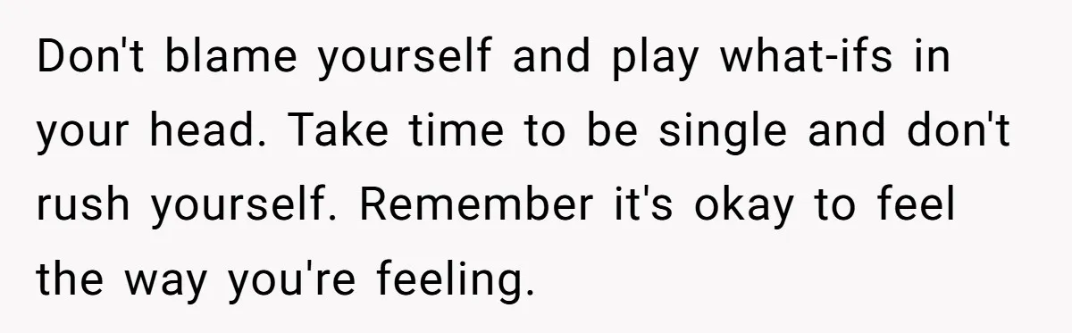 Don't blame yourself and play what-ifs in your head. Take time to be single and don't rush yourself. Remember it's okay to feel the way you're feeling.