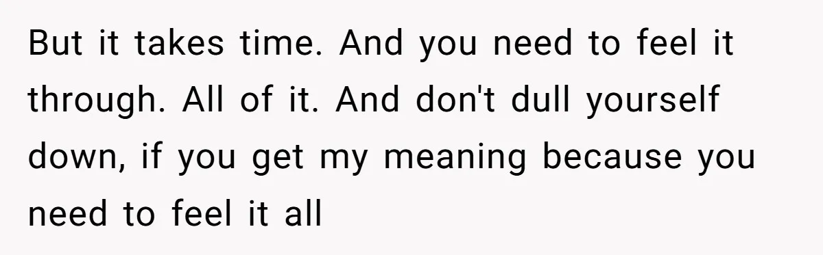 But it takes time. And you need to feel it through. All of it. And don't dull yourself down, if you get my meaning because you need to feel it...