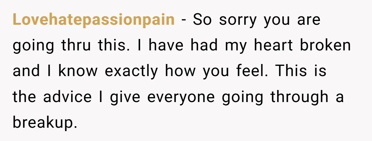 Lovehatepassionpain − So sorry you are going thru this. I have had my heart broken and I know exactly how you feel. This is the advice I give everyone going...