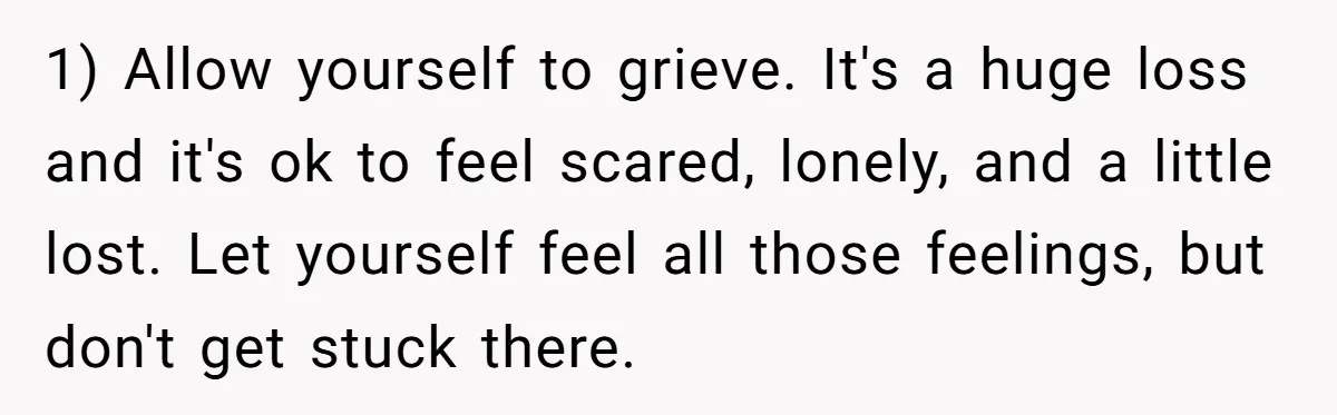 1) Allow yourself to grieve. It's a huge loss and it's ok to feel scared, lonely, and a little lost. Let yourself feel all those feelings, but don't get stuck...