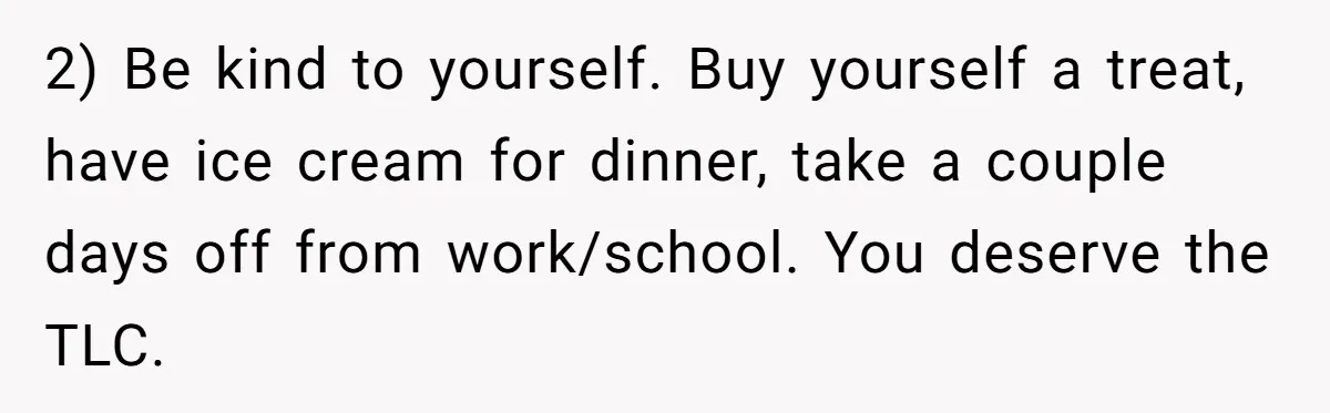 2) Be kind to yourself. Buy yourself a treat, have ice cream for dinner, take a couple days off from work/school. You deserve the TLC.