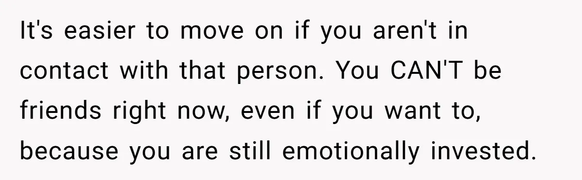 It's easier to move on if you aren't in contact with that person. You CAN'T be friends right now, even if you want to, because you are still emotionally invested.