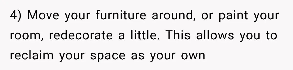 4) Move your furniture around, or paint your room, redecorate a little. This allows you to reclaim your space as your own