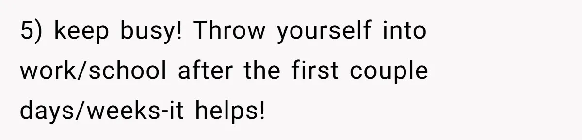 5) keep busy! Throw yourself into work/school after the first couple days/weeks-it helps!