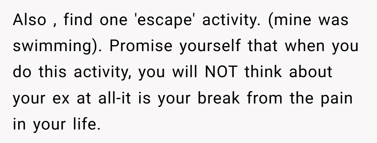 Also , find one 'escape' activity. (mine was swimming). Promise yourself that when you do this activity, you will NOT think about your ex at all-it is your break from...