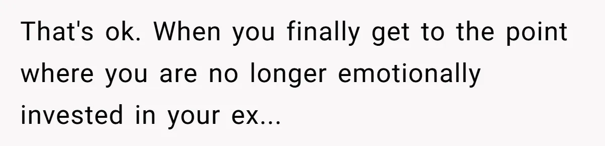 That's ok. When you finally get to the point where you are no longer emotionally invested in your ex...